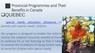 QUEBEC
special needs education allowance to
parents with special needs’ children.
the program is designed to enable the child to
receive the material resources needed at home
to continue his or her learning so that it helps
to remove the limitations of doing certain tasks
at home for children with special needs.
Provincial Programmes and Their
Benefits in Canada
 