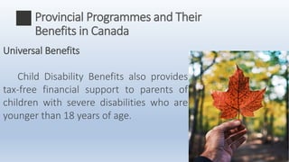 Universal Benefits
Child Disability Benefits also provides
tax-free financial support to parents of
children with severe disabilities who are
younger than 18 years of age.
Provincial Programmes and Their
Benefits in Canada
 