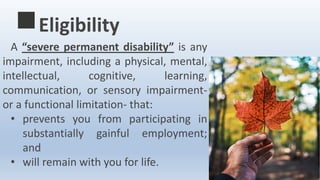 A “severe permanent disability” is any
impairment, including a physical, mental,
intellectual, cognitive, learning,
communication, or sensory impairment-
or a functional limitation- that:
• prevents you from participating in
substantially gainful employment;
and
• will remain with you for life.
Eligibility
 