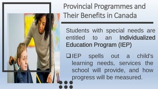 Provincial Programmes and
Their Benefits in Canada
Students with special needs are
entitled to an Individualized
Education Program (IEP)
IEP spells out a child's
learning needs, services the
school will provide, and how
progress will be measured.
 