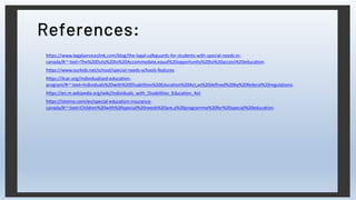 References:
https://www.legalserviceslink.com/blog/the-legal-safeguards-for-students-with-special-needs-in-
canada/#:~:text=The%20Duty%20to%20Accommodate,equal%20opportunity%20to%20access%20education.
https://www.ourkids.net/school/special-needs-schools-features
https://ilcac.org/individualized-education-
program/#:~:text=Individuals%20with%20Disabilities%20Education%20Act,as%20defined%20by%20federal%20regulations.
https://en.m.wikipedia.org/wiki/Individuals_with_Disabilities_Education_Act
https://otsimo.com/en/special-education-insurance-
canada/#:~:text=Children%20with%20special%20needs%20are,a%20programme%20for%20special%20education.
 