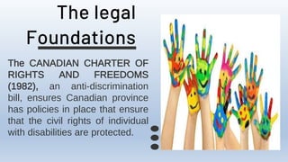 The legal
Foundations
The CANADIAN CHARTER OF
RIGHTS AND FREEDOMS
(1982), an anti-discrimination
bill, ensures Canadian province
has policies in place that ensure
that the civil rights of individual
with disabilities are protected.
 