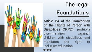 The legal
Foundations
Article 24 of the Convention
on the Rights of Person with
Disabilities (CRPD), prohibits
discrimination against’
children with disabilities and
mandates the right to
inclusive education.
 