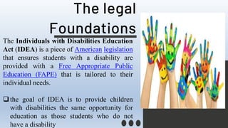 The legal
Foundations
The Individuals with Disabilities Education
Act (IDEA) is a piece of American legislation
that ensures students with a disability are
provided with a Free Appropriate Public
Education (FAPE) that is tailored to their
individual needs.
the goal of IDEA is to provide children
with disabilities the same opportunity for
education as those students who do not
have a disability
 