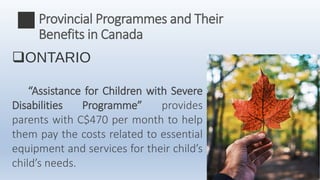 ONTARIO
“Assistance for Children with Severe
Disabilities Programme” provides
parents with C$470 per month to help
them pay the costs related to essential
equipment and services for their child’s
child’s needs.
Provincial Programmes and Their
Benefits in Canada
 