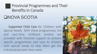NOVA SCOTIA
Supported Child Care for Children with
Special Needs. With these programmes, full
and part-time childcare centers are
provided with financial support to present
specific programmes and care to children
with special needs to help them get the
individualized plan they need.
Provincial Programmes and Their
Benefits in Canada
 