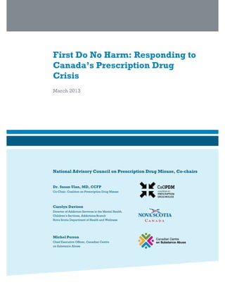 First Do No Harm: Responding to
Canada’s Prescription Drug
Crisis
March 2013
National Advisory Council on Prescription Drug Misuse, Co-chairs
Dr. Susan Ulan, MD, CCFP
Co-Chair, Coalition on Prescription Drug Misuse
Carolyn Davison
Director of Addiction Services in the Mental Health,
Children’s Services, Addictions Branch
Nova Scotia Department of Health and Wellness
Michel Perron
Chief Executive Officer, Canadian Centre
on Substance Abuse
 