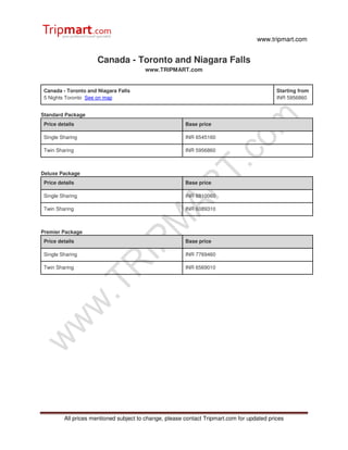 www.tripmart.com
All prices mentioned subject to change, please contact Tripmart.com for updated prices
Canada - Toronto and Niagara Falls
www.TRIPMART.com
Canada - Toronto and Niagara Falls
5 Nights Toronto See on map
Starting from
INR 5956860
Standard Package
Price details Base price
Single Sharing INR 6545160
Twin Sharing INR 5956860
Deluxe Package
Price details Base price
Single Sharing INR 6810060
Twin Sharing INR 6089310
Premier Package
Price details Base price
Single Sharing INR 7769460
Twin Sharing INR 6569010
 