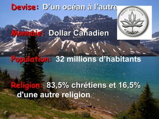 Devise:  D’un océan à l’autre Monnaie:  Dollar Canadien Population:  32 millions d’habitants Religion:  83,5% chrétiens et 16,5%  d'une autre religion 