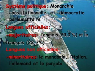 Système politique:  Monarchie constitutionnelle   et  démocratie parlementaire Langues officielles:  -majoritaires:  l’anglais  (59,3 %) et le français (22,7%) Langues non officielles: -minoritaires:   le mandarin, l’italien, l’allemand et le punjabi 