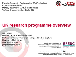 The UKCCSRC is supported by the
Engineering and Physical Sciences Research
Council as part of the Research Councils UK
Energy Programme
Enabling Successful Deployment of CCS Technology:
A Canada-UK Workshop
Monday, 16th March 2015, Canada House,
Trafalgar Square, London, SW1Y 5BJ
UK research programme overview
Jon Gibbins
Director, UK CCS Research Centre
Professor of Power Plant Engineering and Carbon Capture
University of Edinburgh
www.ukccsrc.ac.uk
jon.gibbins@ed.ac.uk
Department of Energy
& Climate Change
The UKCCSRC PACT facilities are also supported
by additional funding from the Department of
Energy and Climate Change (DECC)
 