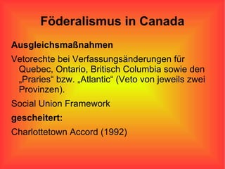 Föderalismus in Canada Ausgleichsmaßnahmen Vetorechte bei Verfassungsänderungen für Quebec, Ontario, Britisch Columbia sowie den „Praries“ bzw. „Atlantic“ (Veto von jeweils zwei Provinzen).  Social Union Framework gescheitert: Charlottetown Accord (1992) 