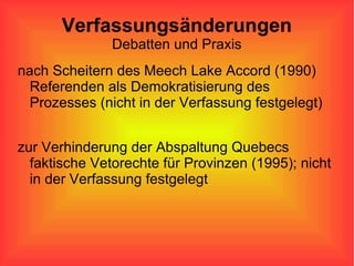 Verfassungsänderungen Debatten und Praxis nach Scheitern des Meech Lake Accord (1990) Referenden als Demokratisierung des Prozesses (nicht in der Verfassung festgelegt) zur Verhinderung der Abspaltung Quebecs faktische Vetorechte für Provinzen (1995); nicht in der Verfassung festgelegt 