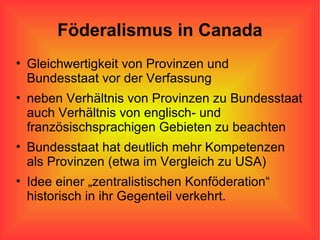 Föderalismus in Canada Gleichwertigkeit von Provinzen und Bundesstaat vor der Verfassung neben Verhältnis von Provinzen zu Bundesstaat auch Verhältnis von englisch- und französischsprachigen Gebieten zu beachten Bundesstaat hat deutlich mehr Kompetenzen als Provinzen (etwa im Vergleich zu USA) Idee einer „zentralistischen Konföderation“ historisch in ihr Gegenteil verkehrt.  