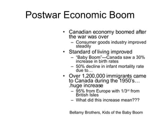 Postwar Economic Boom Canadian economy boomed after the war was over Consumer goods industry improved steadily Standard of living improved “ Baby Boom”—Canada saw a 30% increase in birth rates 50% decline in infant mortality rate due to… Over 1,200,000 immigrants came to Canada during the 1950’s….huge increase 95% from Europe with 1/3 rd  from British Isles What did this increase mean??? Bellamy Brothers, Kids of the Baby Boom 