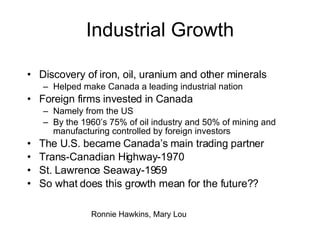 Industrial Growth Discovery of iron, oil, uranium and other minerals Helped make Canada a leading industrial nation Foreign firms invested in Canada Namely from the US By the 1960’s 75% of oil industry and 50% of mining and manufacturing controlled by foreign investors  The U.S. became Canada’s main trading partner Trans-Canadian Highway-1970 St. Lawrence Seaway-1959 So what does this growth mean for the future?? Ronnie Hawkins, Mary Lou 