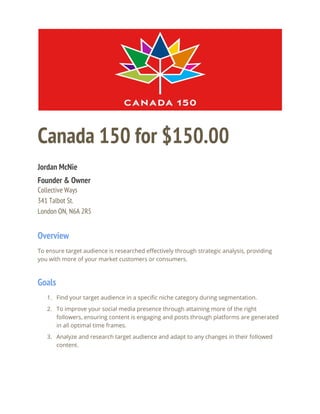  
  
Canada 150 for $150.00 
 
Jordan McNie 
Founder & Owner 
Collective Ways 
341 Talbot St. 
London ON, N6A 2R5 
Overview 
To ensure target audience is researched effectively through strategic analysis, providing 
you with more of your market customers or consumers.  
Goals 
1. Find your target audience in a specific niche category during segmentation.  
2. To improve your social media presence through attaining more of the right 
followers, ensuring content is engaging and posts through platforms are generated 
in all optimal time frames.  
3. Analyze and research target audience and adapt to any changes in their followed 
content.  
 
 
 
 
 