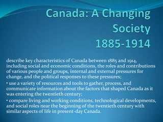 describe key characteristics of Canada between 1885 and 1914,
including social and economic conditions, the roles and contributions
of various people and groups, internal and external pressures for
change, and the political responses to these pressures;
• use a variety of resources and tools to gather, process, and
communicate information about the factors that shaped Canada as it
was entering the twentieth century;
• compare living and working conditions, technological developments,
and social roles near the beginning of the twentieth century with
similar aspects of life in present-day Canada.
 