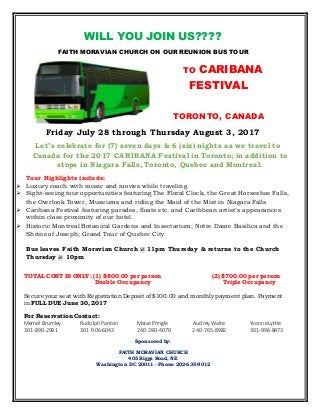 WILL YOU JOIN US????
FAITH MORAVIAN CHURCH ON OUR REUNION BUS TOUR
TO CARIBANA
FESTIVAL
TORONTO, CANADA
Friday July 28 through Thursday August 3, 2017
Let’s celebrate for (7) seven days & 6 (six) nights as we travel to
Canada for the 2017 CARIBANA Festival in Toronto; in addition to
stops in Niagara Falls, Toronto, Quebec and Montreal.
Tour Highlights include:
 Luxury coach with music and movies while traveling
 Sight-seeing tour opportunities featuring The Floral Clock, the Great Horseshoe Falls,
the Overlook Tower, Museums and riding the Maid of the Mist in Niagara Falls
 Caribana Festival featuring parades, floats etc. and Caribbean artist’s appearances
within close proximity of our hotel.
 Historic Montreal Botanical Gardens and Insectarium; Notre Dame Basilica and the
Shrine of Joseph; Grand Tour of Quebec City
Bus leaves Faith Moravian Church @ 11pm Thursday & returns to the Church
Thursday @ 10pm
TOTAL COST IS ONLY: (1) $800.00 per person (2) $700.00 per person
Double Occupancy Triple Occupancy
Secure your seat with Registration Deposit of $100.00 and monthly payment plan. Payment
in FULL DUE June 30, 2017
For Reservation Contact:
Mernel Brumley RudolphPanton Maise Pringle Audrey Waite YvonneLyttle
301-890-2991 301-906-6043 240-280-4070 240-765-8982 301-996-8473
Sponsored by:
FAITH MORAVIAN CHURCH
405 Riggs Road, NE
Washington DC 20011 - Phone 202-635-9012
 