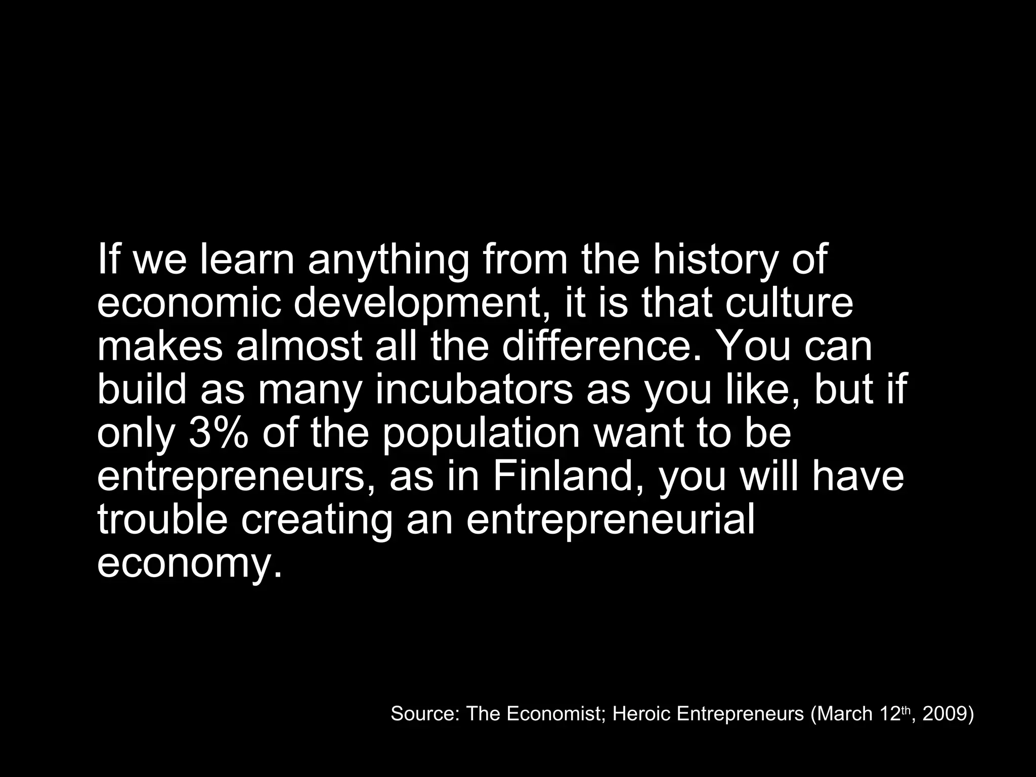 If we learn anything from the history of economic development, it is that culture makes almost all the difference. You can build as many incubators as you like, but if only 3% of the population want to be entrepreneurs, as in Finland, you will have trouble creating an entrepreneurial economy. Source: The Economist; Heroic Entrepreneurs (March 12 th , 2009) 