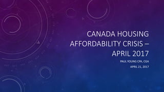 CANADA HOUSING
AFFORDABILITY CRISIS –
APRIL 2017
PAUL YOUNG CPA, CGA
APRIL 21, 2017
 