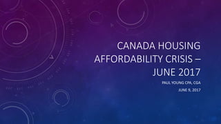 CANADA HOUSING
AFFORDABILITY CRISIS –
JUNE 2017
PAUL YOUNG CPA, CGA
JUNE 9, 2017
 