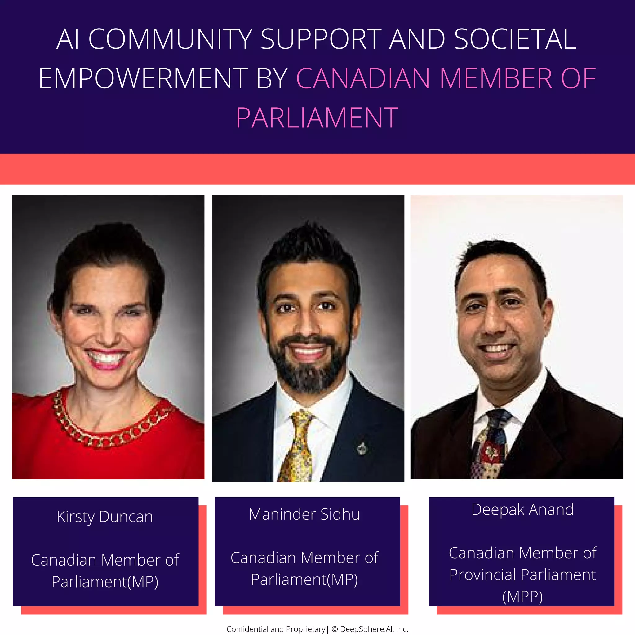 Confidential and Proprietary| © DeepSphere.AI, Inc.Confidential and Proprietary| © DeepSphere.AI, Inc.
Kirsty Duncan
Canadian Member of
Parliament(MP)
Maninder Sidhu
Canadian Member of
Parliament(MP)
Deepak Anand
Canadian Member of
Provincial Parliament
(MPP)
AI COMMUNITY SUPPORT AND SOCIETAL
EMPOWERMENT BY CANADIAN MEMBER OF
PARLIAMENT
 