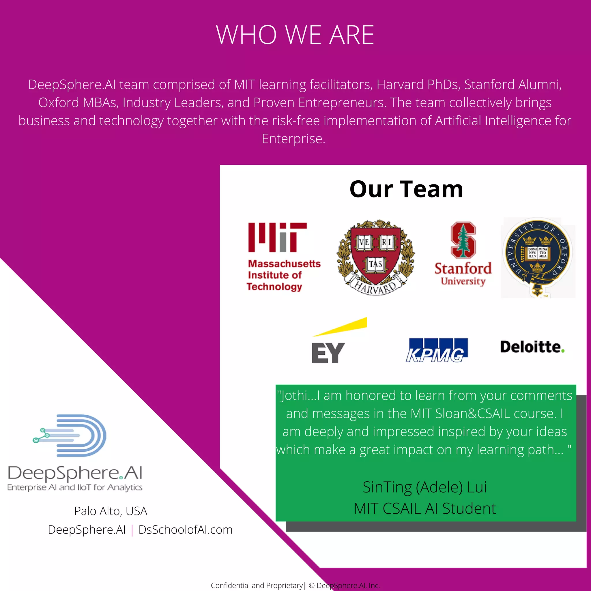 Confidential and Proprietary| © DeepSphere.AI, Inc.Confidential and Proprietary| © DeepSphere.AI, Inc.
DeepSphere.AI team comprised of MIT learning facilitators, Harvard PhDs, Stanford Alumni,
Oxford MBAs, Industry Leaders, and Proven Entrepreneurs. The team collectively brings
business and technology together with the risk-free implementation of Artificial Intelligence for
Enterprise.
Our Team
WHO WE ARE
"Jothi...I am honored to learn from your comments
and messages in the MIT Sloan&CSAIL course. I
am deeply and impressed inspired by your ideas
which make a great impact on my learning path... "
SinTing (Adele) Lui
MIT CSAIL AI Student
Confidential and Proprietary| © DeepSphere.AI, Inc.
DeepSphere.AI | DsSchoolofAI.com
Palo Alto, USA
 