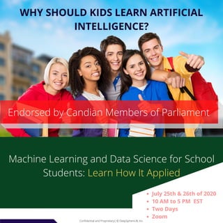 Confidential and Proprietary| © DeepSphere.AI, Inc.Confidential and Proprietary| © DeepSphere.AI, Inc.
WHY SHOULD KIDS LEARN ARTIFICIAL
INTELLIGENCE?
Machine Learning and Data Science for School
Students: Learn How It Applied
Endorsed by Candian Members of Parliament
July 25th & 26th of 2020
10 AM to 5 PM  EST
Two Days
Zoom
 
