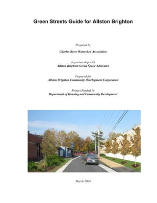 Green Streets Guide for Allston Brighton



                        Prepared by

             Charles River Watershed Association


                      In partnership with
           Allston Brighton Green Space Advocates


                         Prepared for
     Allston Brighton Community Development Corporation


                      Project Funded by
      Department of Housing and Community Development




                        March 2008
 