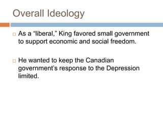 Overall Ideology
 As a “liberal,” King favored small government
to support economic and social freedom.
 He wanted to keep the Canadian
government’s response to the Depression
limited.
 
