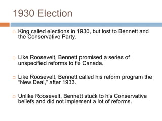 1930 Election
 King called elections in 1930, but lost to Bennett and
the Conservative Party.
 Like Roosevelt, Bennett promised a series of
unspecified reforms to fix Canada.
 Like Roosevelt, Bennett called his reform program the
“New Deal,” after 1933.
 Unlike Roosevelt, Bennett stuck to his Conservative
beliefs and did not implement a lot of reforms.
 