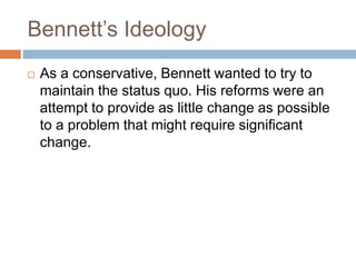 Bennett’s Ideology
 As a conservative, Bennett wanted to try to
maintain the status quo. His reforms were an
attempt to provide as little change as possible
to a problem that might require significant
change.
 