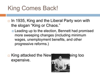 King Comes Back!
 In 1935, King and the Liberal Party won with
the slogan “King or Chaos.”
 Leading up to the election, Bennett had promised
more sweeping changes (including minimum
wages, unemployment benefits, and other
progressive reforms.)
 King attacked the New Deal as being too
expensive.
 