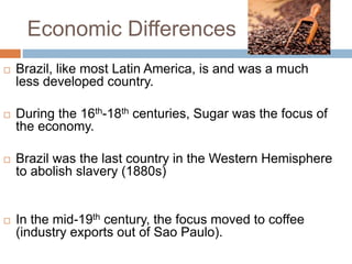 Economic Differences
 Brazil, like most Latin America, is and was a much
less developed country.
 During the 16th-18th centuries, Sugar was the focus of
the economy.
 Brazil was the last country in the Western Hemisphere
to abolish slavery (1880s)
 In the mid-19th century, the focus moved to coffee
(industry exports out of Sao Paulo).
 