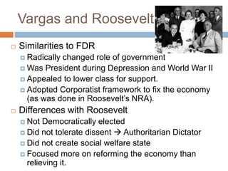 Vargas and Roosevelt
 Similarities to FDR
 Radically changed role of government
 Was President during Depression and World War II
 Appealed to lower class for support.
 Adopted Corporatist framework to fix the economy
(as was done in Roosevelt’s NRA).
 Differences with Roosevelt
 Not Democratically elected
 Did not tolerate dissent  Authoritarian Dictator
 Did not create social welfare state
 Focused more on reforming the economy than
relieving it.
 