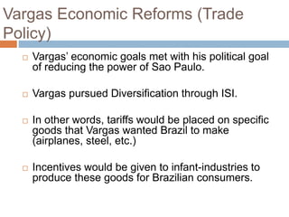 Vargas Economic Reforms (Trade
Policy)
 Vargas’ economic goals met with his political goal
of reducing the power of Sao Paulo.
 Vargas pursued Diversification through ISI.
 In other words, tariffs would be placed on specific
goods that Vargas wanted Brazil to make
(airplanes, steel, etc.)
 Incentives would be given to infant-industries to
produce these goods for Brazilian consumers.
 