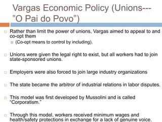 Vargas Economic Policy (Unions---
”O Pai do Povo”)
 Rather than limit the power of unions, Vargas aimed to appeal to and
co-opt them
 (Co-opt means to control by including).
 Unions were given the legal right to exist, but all workers had to join
state-sponsored unions.
 Employers were also forced to join large industry organizations
 The state became the arbitror of industrial relations in labor disputes.
 This model was first developed by Mussolini and is called
“Corporatism.”
 Through this model, workers received minimum wages and
health/safety protections in exchange for a lack of genuine voice.
 
