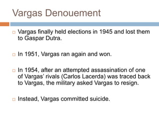 Vargas Denouement
 Vargas finally held elections in 1945 and lost them
to Gaspar Dutra.
 In 1951, Vargas ran again and won.
 In 1954, after an attempted assassination of one
of Vargas’ rivals (Carlos Lacerda) was traced back
to Vargas, the military asked Vargas to resign.
 Instead, Vargas committed suicide.
 