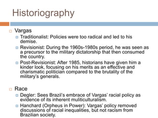 Historiography
 Vargas
 Traditionalist: Policies were too radical and led to his
demise.
 Revisionist: During the 1960s-1980s period, he was seen as
a precursor to the military dictatorship that then consumed
the country.
 Post-Revisionist: After 1985, historians have given him a
kinder look, focusing on his merits as an effective and
charismatic politician compared to the brutality of the
military’s generals.
 Race
 Degler: Sees Brazil’s embrace of Vargas’ racial policy as
evidence of its inherent muliticulturalism.
 Hanchard (Orpheus in Power): Vargas’ policy removed
discussions of racial inequalities, but not racism from
Brazilian society.
 