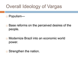 Overall Ideology of Vargas
 Populism—
 Base reforms on the perceived desires of the
people.
 Modernize Brazil into an economic world
power.
 Strengthen the nation.
 