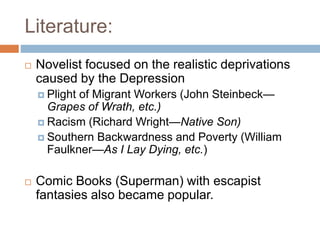 Literature:
 Novelist focused on the realistic deprivations
caused by the Depression
 Plight of Migrant Workers (John Steinbeck—
Grapes of Wrath, etc.)
 Racism (Richard Wright—Native Son)
 Southern Backwardness and Poverty (William
Faulkner—As I Lay Dying, etc.)
 Comic Books (Superman) with escapist
fantasies also became popular.
 