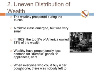 2. Uneven Distribution of
Wealth
 The wealthy prospered during the
1920s
 A middle class emerged, but was very
small
 In 1929, the top 5% of America owned
33% of the wealth
 Wealthy have proportionally less
demand for “durable” goods 
appliances, cars
 When everyone who could buy a car
bought one, there was nobody left to
 