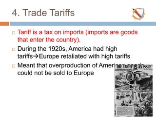 4. Trade Tariffs
 Tariff is a tax on imports (imports are goods
that enter the country).
 During the 1920s, America had high
tariffsEurope retaliated with high tariffs
 Meant that overproduction of American goods
could not be sold to Europe
 