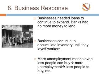 8. Business Response
 Businesses needed loans to
continue to expand. Banks had
no more money to lend.
 Businesses continue to
accumulate inventory until they
layoff workers
 More unemployment means even
less people can buy more
unemployment less people to
buy, etc.
 