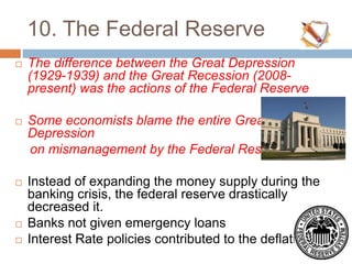 10. The Federal Reserve
 The difference between the Great Depression
(1929-1939) and the Great Recession (2008-
present) was the actions of the Federal Reserve
 Some economists blame the entire Great
Depression
on mismanagement by the Federal Reserve
 Instead of expanding the money supply during the
banking crisis, the federal reserve drastically
decreased it.
 Banks not given emergency loans
 Interest Rate policies contributed to the deflation
 
