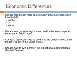 Economic Differences
 Canada relied much more on commodity (raw materials) export
than the US
 Lumber
 Oil
 Metals
 Canada was going through a wheat and lumber (newspapers)
boom in the 1910s-1920s.
 Canada’s depression was as severe as the United States’, even
though it began in the United States.
 Canada had its own currency, but did not have a Central Bank
(Federal Reserve)
 