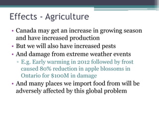 Effects - Agriculture
• Canada may get an increase in growing season
and have increased production
• But we will also have increased pests
• And damage from extreme weather events
▫ E.g. Early warming in 2012 followed by frost
caused 80% reduction in apple blossoms in
Ontario for $100M in damage
• And many places we import food from will be
adversely affected by this global problem
 