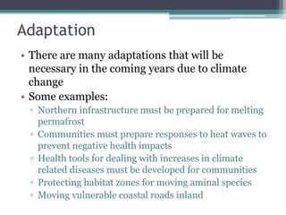 Adaptation
• There are many adaptations that will be
necessary in the coming years due to climate
change
• Some examples:
▫ Northern infrastructure must be prepared for melting
permafrost
▫ Communities must prepare responses to heat waves to
prevent negative health impacts
▫ Health tools for dealing with increases in climate
related diseases must be developed for communities
▫ Protecting habitat zones for moving aminal species
▫ Moving vulnerable coastal roads inland
 