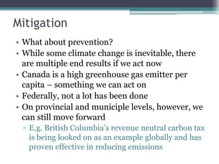 Mitigation
• What about prevention?
• While some climate change is inevitable, there
are multiple end results if we act now
• Canada is a high greenhouse gas emitter per
capita – something we can act on
• Federally, not a lot has been done
• On provincial and municiple levels, however, we
can still move forward
▫ E.g. British Columbia’s revenue neutral carbon tax
is being looked on as an example globally and has
proven effective in reducing emissions
 
